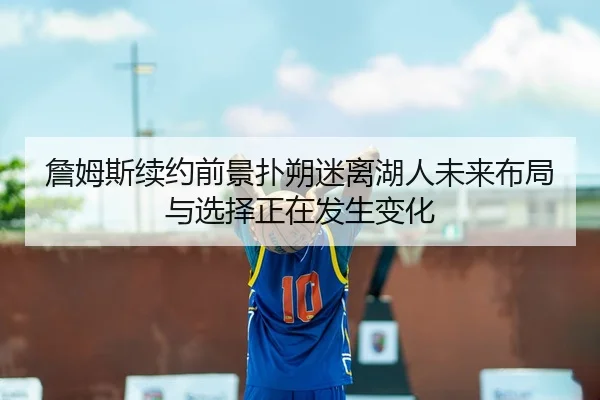 詹姆斯续约前景扑朔迷离湖人未来布局与选择正在发生变化